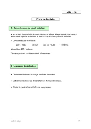 MI IV 112 A


                                  Étude de l'activité



1 - Compréhension du travail à réaliser


  Vous allez devoir choisir le relais thermique adapté à la protection d’un moteur
asynchrone triphasé entraînant le volant d’inertie d’une presse à emboutir.

   Caractéristiques du moteur :

        230v / 400v         22 kW         cos phi = 0,82    1440 tr/mn

alimenté en 400 v triphasé.

Démarrage direct, durée estimée à 15 secondes




2 - Le process de réalisation



   Déterminer le courant à charge nominale du moteur.


   Déterminer la classe de déclenchement du relais thermique.


   Choisir le matériel parmi l’offre du constructeur.




Académie de Lyon                                                                     3/3
 