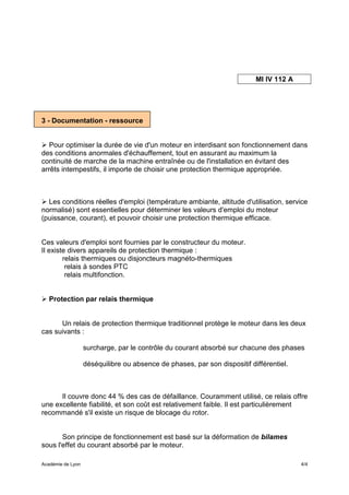 MI IV 112 A




3 - Documentation - ressource


   Pour optimiser la durée de vie d'un moteur en interdisant son fonctionnement dans
des conditions anormales d'échauffement, tout en assurant au maximum la
continuité de marche de la machine entraînée ou de l'installation en évitant des
arrêts intempestifs, il importe de choisir une protection thermique appropriée.



  Les conditions réelles d'emploi (température ambiante, altitude d'utilisation, service
normalisé) sont essentielles pour déterminer les valeurs d'emploi du moteur
(puissance, courant), et pouvoir choisir une protection thermique efficace.


Ces valeurs d'emploi sont fournies par le constructeur du moteur.
Il existe divers appareils de protection thermique :
        relais thermiques ou disjoncteurs magnéto-thermiques
         relais à sondes PTC
         relais multifonction.


   Protection par relais thermique


      Un relais de protection thermique traditionnel protège le moteur dans les deux
cas suivants :

                   surcharge, par le contrôle du courant absorbé sur chacune des phases

                   déséquilibre ou absence de phases, par son dispositif différentiel.



      Il couvre donc 44 % des cas de défaillance. Couramment utilisé, ce relais offre
une excellente fiabilité, et son coût est relativement faible. Il est particulièrement
recommandé s'il existe un risque de blocage du rotor.


       Son principe de fonctionnement est basé sur la déformation de bilames
sous l'effet du courant absorbé par le moteur.

Académie de Lyon                                                                         4/4
 