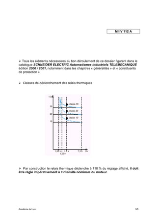 MI IV 112 A




  Tous les éléments nécessaires au bon déroulement de ce dossier figurent dans le
catalogue SCHNEIDER ELECTRIC Automatismes industriels TELEMECANIQUE
édition 2000 / 2001, notamment dans les chapitres « généralités » et « constituants
de protection »


   Classes de déclenchement des relais thermiques




   Par construction le relais thermique déclenche à 110 % du réglage affiché, il doit
être réglé impérativement à l’intensité nominale du moteur.




Académie de Lyon                                                                  5/5
 