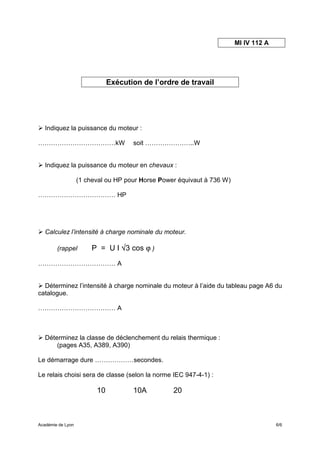 MI IV 112 A




                              Exécution de l’ordre de travail




   Indiquez la puissance du moteur :

………………………………kW                       soit …………………..W


   Indiquez la puissance du moteur en chevaux :

                   (1 cheval ou HP pour Horse Power équivaut à 736 W)

……………………………… HP




   Calculez l’intensité à charge nominale du moteur.

        (rappel         P = U I √3 cos ϕ )

……………………………… A


  Déterminez l’intensité à charge nominale du moteur à l’aide du tableau page A6 du
catalogue.

……………………………… A



   Déterminez la classe de déclenchement du relais thermique :
       (pages A35, A389, A390)

Le démarrage dure ………………secondes.

Le relais choisi sera de classe (selon la norme IEC 947-4-1) :

                         10          10A          20



Académie de Lyon                                                                      6/6
 