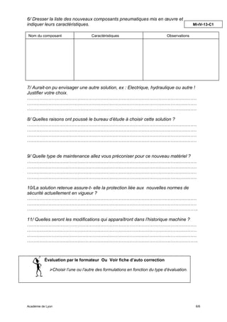 6/ Dresser la liste des nouveaux composants pneumatiques mis en œuvre et
indiquer leurs caractéristiques.                                                                 MI-IV-13-C1

Nom du composant                        Caractéristiques                          Observations




7/ Aurait-on pu envisager une autre solution, ex : Electrique, hydraulique ou autre !
Justifier votre choix.
…………………………………………………………………………………………………
…………………………………………………………………………………………………
…………………………………………………………………………………………………

8/ Quelles raisons ont poussé le bureau d’étude à choisir cette solution ?
…………………………………………………………………………………………………
…………………………………………………………………………………………………
…………………………………………………………………………………………………
…………………………………………………………………………………………………


9/ Quelle type de maintenance allez vous préconiser pour ce nouveau matériel ?
…………………………………………………………………………………………………
…………………………………………………………………………………………………
…………………………………………………………………………………………………
…………………………………………………………………………………………………

10/La solution retenue assure-t- elle la protection liée aux nouvelles normes de
sécurité actuellement en vigueur ?
…………………………………………………………………………………………………
…………………………………………………………………………………………………
………………………………………………………………………………………………….

11/ Quelles seront les modifications qui apparaîtront dans l’historique machine ?
…………………………………………………………………………………………………
…………………………………………………………………………………………………
…………………………………………………………………………………………………
………………………………………………………………………………………………….



          Évaluation par le formateur Ou Voir fiche d’auto correction

                   Choisir l’une ou l’autre des formulations en fonction du type d’évaluation.




Académie de Lyon                                                                                  6/6
 