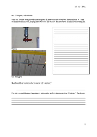 MI – IV – 200A




B – Transport, Distribution

Voici les photos du système qui transporte et distribue l’air comprimé dans l’atelier. A l’aide
du dossier ressources, expliquez la fonction de chacun des éléments et ses caractéristiques.


                                                       ______________________________________
                                                       ______________________________________
                                                       ______________________________________
                                                       ______________________________________
                                                       ______________________________________
                                                       ______________________________________
                                                       ______________________________________
                                                       ______________________________________
                                                       ______________________________________
                                                       ______________________________________
Vanne                                                  ______________________________________
                                                       ______________________________________
                                                       ______________________________________
                                                       ______________________________________
                                                       ______________________________________
                                                       ______________________________________
                                                       ______________________________________
                                                       ______________________________________
                                                       ______________________________________
                                                       ______________________________________
                                                       ______________________________________


Col de cygne


Quelle est la pression délivrée dans votre atelier ?

      _____________________________________________________________________
      _____________________________________________________________________

Est elle compatible avec la pression nécessaire au fonctionnement de l’Ecolpap ? Expliquez.

__________________________________________________________________________
__________________________________________________________________________
__________________________________________________________________________
__________________________________________________________________________




                                                                                             8
 