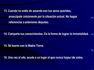 13. Cuando no estés de acuerdo con tus seres queridos, preocúpate únicamente por la situación actual. No hagas referencias a anteriores disputas. 14. Comparte tus conocimientos. Es la forma de lograr la inmortalidad. 15. Sé bueno con la Madre Tierra. 16. Una vez al año, acude a un lugar al que nunca hayas ido antes. 