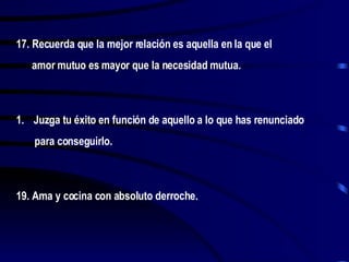 17. Recuerda que la mejor relación es aquella en la que el amor mutuo es mayor que la necesidad mutua. Juzga tu éxito en función de aquello a lo que has renunciado para conseguirlo. 19. Ama y cocina con absoluto derroche. 