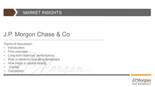 MARKET INSIGHTS
J.P. Morgon Chase & Co
Topics of discussion :
• Introduction
• Firm overview
• Long-term financial performance
• Role in dynamic operating landscape
• How helps in capital raising
• Capital
• Conclusion
 