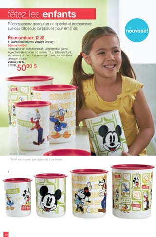 Économisez 12 $!
a Garde-ingrédients Vintage Disney* —
édition limitée!
Parfait pour un collectionneur! Comprend un garde-
ingrédients de chaque : 5 tasses/1,2 L, 8 tasses/1,9 L,
12 tasses/2,8 L et 17 ½ tasses/4 L, avec couvercles à
pression unique.
Valeur : 62 $.
81716
5000 $
10
fêtez les enfants
a
Récompensez quelqu'un de spécial et économisez
sur ces cadeaux classiques pour enfants.
nouveau!
*Motif non couvert par la garantie à vie limitée.
© 2013 Disney
 