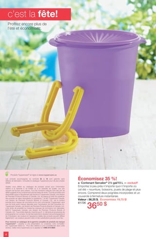 Économisez 35 %!
a Contenant Servalier®
2½ gal/10 L — exclusif!
Emportez à peu près n'importe quoi n'importe où
cet été – nourriture, boissons, jouets de plage et plus
encore. Comprend deux poignées incorporées et un
couvercle à fermeture instantanée.
Valeur : 56,25 $. Économisez 19,75 $!
81726
Produits Tupperware®
en ligne à www.tupperware.ca
4
a
c'est la fête!
Les produits accompagnés du symbole Q ou G sont garantis sans
défauts de fabrication. Consultez le catalogue Tupperware pour de plus amples
détails.
Veuillez vous référer au catalogue de produits actuel pour l’information
relative à la Garantie à vie limitée ou à la Garantie de qualité. Les prix
risquent de fluctuer sans préavis. Tous les montants indiqués sont des prix de
détail suggérés et ne comprennent pas les taxes de vente. Tous les produits sont
disponibles jusqu'à l'épuisement des stocks et Tupperware Canada, une division
de Premiere Products Brands of Canada, Ltd. se réserve le droit de substituer
des produits de valeur équivalente ou supérieure. ®
et MC Tupperware Canada,
une division de Premiere Products Brands of Canada, Ltd., est le porteur
autorisé de la marque de commerce et du nom commercial «Tupperware» ainsi
que de toute autre marque déposée avec l'autorisation de Dart Industries Inc.
Tupperware Canada, une division de Premiere Products Brands of Canada, Ltd.,
a les droits de propriété sur toutes les marques de commerce non déposées.
©2013 Tupperware Canada, une division de Premiere Products Brands of
Canada, Ltd., Tous droits réservés. Imprimé aux É.-U. Aliments et accessoires de
photographie non compris. Du fait des restrictions résultant de la photographie et
de l'impression, les couleurs et l'apparence réelles des produits peuvent différer
légèrement. Les couleurs peuvent varier et des substitutions peuvent avoir lieu.
Pour recevoir un catalogue de la gamme complète de produits de marque
Tupperware®
: assistez à une présentation ou contactez votre Conseiller/
ère Tupperware listé/e ici. Pour être reféré/e à un/e Conseiller/ère dans votre
secteur, visitez www.tupperware.ca ou appelez le 1-866-214-5824.
Profitez encore plus de
l'été et économisez.
3650 $
 