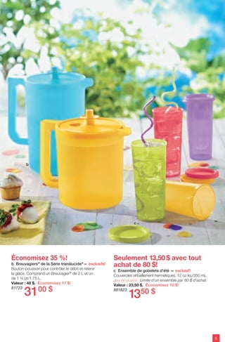 5
Économisez 35 %!
b Breuvagiers®
de la Série translucide®
— exclusifs!
Bouton-poussoir pour contrôler le débit et retenir
la glace. Comprend un Breuvagier®
de 2 L et un
de 1 ¾ pt/1,75 L.
Valeur : 48 $. Économisez 17 $!
81723
Seulement 13,50$ avec tout
achat de 80 $!
c Ensemble de gobelets d'été — exclusif!
Couvercles virtuellement hermétiques. 12 oz liq./350 mL.
Jeu de quatre. Limite d'un ensemble par 80 $ d'achat.
Valeur : 23,50 $. Économisez 10 $!
881823
1350 $3100 $
b
c
 