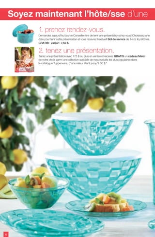 2. tenez une présentation.
Tenez une présentation avec 175 $ ou plus en ventes et recevez GRATIS un cadeau Merci
de votre choix parmi une sélection spéciale de nos produits les plus populaires dans
le catalogue Tupperware, d'une valeur allant jusqu'à 30 $.*
1. prenez rendez-vous.
Demandez aujourd'hui à un/e Conseiller/ère de tenir une présentation chez vous! Choisissez une
date pour tenir cette présentation et vous recevrez l'exclusif Bol de service de 14 oz liq./400 mL
GRATIS! Valeur : 7,50 $.
Soyez maintenant l’hôte/sse d’une
Été 2013
nouveaux produits – nouvelles couleurs – nouveaux prix
6
 