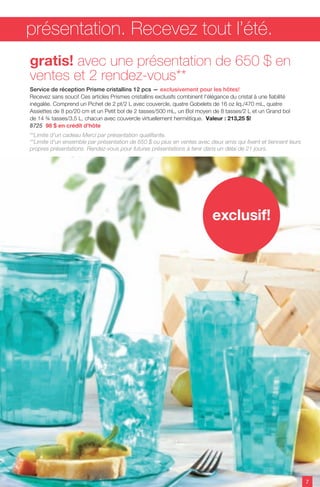 7
exclusif!
**Limite d'un cadeau Merci par présentation qualifiante.
**Limite d'un ensemble par présentation de 650 $ ou plus en ventes avec deux amis qui fixent et tiennent leurs
propres présentations. Rendez-vous pour futures présentations à tenir dans un délai de 21 jours.
gratis! avec une présentation de 650 $ en
ventes et 2 rendez-vous**
Service de réception Prisme cristallins 12 pcs — exclusivement pour les hôtes!
Recevez sans souci! Ces articles Prismes cristallins exclusifs combinent l'élégance du cristal à une fiabilité
inégalée. Comprend un Pichet de 2 pt/2 L avec couvercle, quatre Gobelets de 16 oz liq./470 mL, quatre
Assiettes de 8 po/20 cm et un Petit bol de 2 tasses/500 mL, un Bol moyen de 8 tasses/2 L et un Grand bol
de 14 ¾ tasses/3,5 L, chacun avec couvercle virtuellement hermétique. Valeur : 213,25 $!
8725 98 $ en crédit d'hôte
présentation. Recevez tout l’été.
 