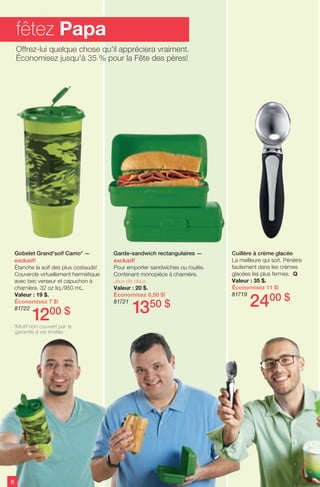 Gobelet Grand'soif Camo* —
exclusif!
Étanche la soif des plus costauds!
Couvercle virtuellement hermétique
avec bec verseur et capuchon à
charnière. 32 oz liq./950 mL.
Valeur : 19 $.
Économisez 7 $!
81722
1200 $
Garde-sandwich rectangulaires —
exclusif!
Pour emporter sandwiches ou roulés.
Contenant monopièce à charnière.
Jeux de deux.
Valeur : 20 $.
Économisez 6,50 $!
81721
1350 $
Cuillère à crème glacée
La meilleure qui soit. Pénètre
facilement dans les crèmes
glacées les plus fermes. Q
Valeur : 35 $.
Économisez 11 $!
81719
2400 $
8
fêtez Papa
Offrez-lui quelque chose qu'il appréciera vraiment.
Économisez jusqu'à 35 % pour la Fête des pères!
*Motif non couvert par la
garantie à vie limitée.
 