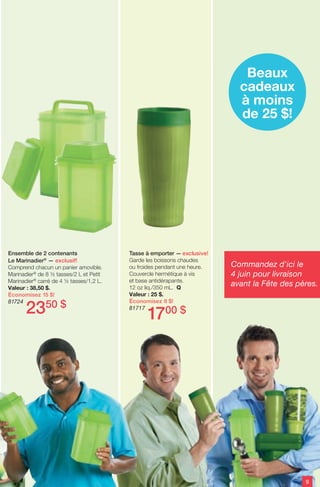 Tasse à emporter — exclusive!
Garde les boissons chaudes
ou froides pendant une heure.
Couvercle hermétique à vis
et base antidérapante.
12 oz liq./350 mL. Q
Valeur : 25 $.
Économisez 8 $!
81717
1700 $
Ensemble de 2 contenants
Le Marinadier®
— exclusif!
Comprend chacun un panier amovible.
Marinadier®
de 8 ½ tasses/2 L et Petit
Marinadier®
carré de 4 ½ tasses/1,2 L.
Valeur : 38,50 $.
Économisez 15 $!
81724
2350 $
Beaux
cadeaux
à moins
de 25 $!
9
Commandez d'ici le
4 juin pour livraison
avant la Fête des pères.
 