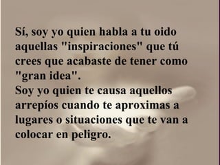 Sí, soy yo quien habla a tu oido aquellas "inspiraciones" que tú crees que acabaste de tener como "gran idea".  Soy yo quien te causa aquellos arrepíos cuando te aproximas a lugares o situaciones que te van a colocar en peligro. 