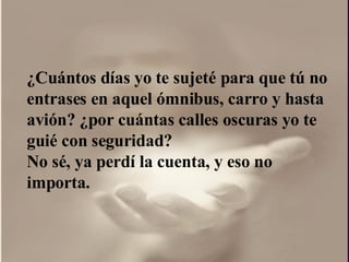 ¿ Cuántos días yo te sujeté para que tú no entrases en aquel ómnibus, carro y hasta avión?  ¿por  cuántas calles oscuras yo te guié con seguridad?  No sé, ya perdí la cuenta, y eso no importa.  
