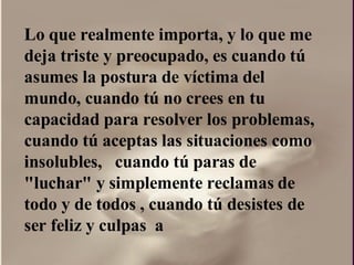 Lo que realmente importa, y lo que me deja triste y preocupado, es cuando tú asumes la postura de víctima del mundo, cuando tú no crees en tu capacidad para resolver los problemas, cuando tú aceptas las situaciones como insolubles,  cuando tú paras de "luchar" y simplemente reclamas de todo y de todos , cuando tú desistes de ser feliz y culpas  a  