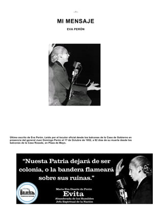 - 1 -
MI MENSAJE
EVA PERÓN
Último escrito de Eva Perón. Leído por el locutor oficial desde los balcones de la Casa de Gobierno en
presencia del general Juan Domingo Perón el 17 de Octubre de 1952, a 82 días de su muerte desde los
balcones de la Casa Rosada, en Plaza de Mayo.
 