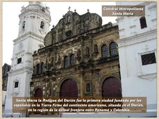 Catedral MetropolitanaCatedral Metropolitana
Santa MaríaSanta María
Santa María la Antigua del Darién fue la primera ciudad fundada por losSanta María la Antigua del Darién fue la primera ciudad fundada por los
españolesespañoles en la Tierra Firme del continente americano, situada en el Darién,en la Tierra Firme del continente americano, situada en el Darién,
en la región de la actual frontera entre Panamá y Colombia.en la región de la actual frontera entre Panamá y Colombia.
 