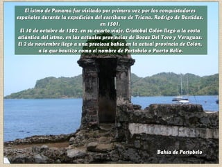 El istmo de Panamá fue visitado por primera vez por los conquistadoresEl istmo de Panamá fue visitado por primera vez por los conquistadores
españoles durante la expedición del escribano de Triana, Rodrigo de Bastidas,españoles durante la expedición del escribano de Triana, Rodrigo de Bastidas,
en 1501.en 1501.
El 10 de octubre de 1502, en su cuarto viaje, Cristóbal Colón llegó a la costaEl 10 de octubre de 1502, en su cuarto viaje, Cristóbal Colón llegó a la costa
atlántica del istmo, en las actuales provincias de Bocas Del Toro y Veraguas.atlántica del istmo, en las actuales provincias de Bocas Del Toro y Veraguas.
El 2 de noviembre llegó a una preciosa bahía en la actual provincia de Colón,El 2 de noviembre llegó a una preciosa bahía en la actual provincia de Colón,
a la que bautizó como el nombre de Portobelo o Puerto Bello.a la que bautizó como el nombre de Portobelo o Puerto Bello.
Bahía de PortobeloBahía de Portobelo
 