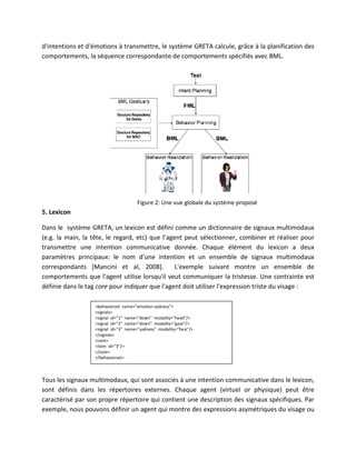 d'intentions et d'émotions à transmettre, le système GRETA calcule, grâce à la planification des
comportements, la séquence correspondante de comportements spécifiés avec BML.




                                      Figure 2: Une vue globale du système proposé
5. Lexicon

Dans le système GRETA, un lexicon est défini comme un dictionnaire de signaux multimodaux
(e.g. la main, la tête, le regard, etc) que l’agent peut sélectionner, combiner et réaliser pour
transmettre une intention communicative donnée. Chaque élément du lexicon a deux
paramètres principaux: le nom d'une intention et un ensemble de signaux multimodaux
correspondants [Mancini et al, 2008].            L'exemple suivant montre un ensemble de
comportements que l'agent utilise lorsqu'il veut communiquer la tristesse. Une contrainte est
définie dans le tag core pour indiquer que l'agent doit utiliser l'expression triste du visage :

                  <behaviorset name="emotion-sadness">
                  <signals>
                  <signal id="1" name="down" modality="head"/>
                  <signal id="2" name="down" modality="gaze"/>
                  <signal id="3" name="sadness" modality="face"/>
                  </signals>
                  <core>
                  <item id="3"/>
                  </core>
                  </behaviorset>



Tous les signaux multimodaux, qui sont associés à une intention communicative dans le lexicon,
sont définis dans les répertoires externes. Chaque agent (virtuel or physique) peut être
caractérisé par son propre répertoire qui contient une description des signaux spécifiques. Par
exemple, nous pouvons définir un agent qui montre des expressions asymétriques du visage ou
 