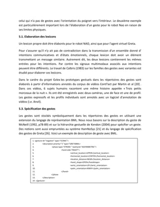 celui qui n'a pas de gestes avec l'orientation du poignet vers l'intérieur. Le deuxième exemple
est particulièrement important lors de l'élaboration d'un geste pour le robot Nao en raison de
ses limites physiques.

5.1. Elaboration des lexicons

Un lexicon propre doit être élaborés pour le robot NAO, ainsi que pour l’agent virtuel Greta.

Pour s'assurer qu'il n'y ait pas de contradiction dans la transmission d'un ensemble donné d'
intentions communicatives et d'états émotionnels, chaque lexicon doit avoir un élément
transmettant un message similaire. Autrement dit, les deux lexicons contiennent les mêmes
entrées pour les intentions. Par contre les signaux multimodaux associés aux intentions
peuvent être différents. Le travail de Calbris (1983) sur les familles des gestes avec variantes est
étudié pour élaborer ces lexicons.

Dans le cardre du projet Gvlex les prototypes gestuels dans les répertoires des gestes sont
élaborés à partir d'informations annotés du corpus de vidéos ContTact par Martin et al [20] .
Dans ces vidéos, 6 sujets humains racontent une même histoire appelée « Trois petits
morceaux de la nuit ». Ils ont été enregistrés avec deux caméras, une de face et une de profil.
Les gestes expressifs et les profils individuels sont annotés avec un logiciel d’annotation de
vidéos (i.e. Anvil).

5.3. Spécification des gestes

Les gestes sont stockés symboliquement dans les répertoires des gestes en utilisant une
extension du langage de représentation BML. Nous nous basons sur la description du geste de
McNeill (1992, p78-89) et sur la hiérarchie gestuelle de Kendon (2004) pour spécifier un geste.
Des notions sont aussi empruntées au système HamNoSys [21] et du langage de spécification
des gestes de Greta [26]. Voici un exemple de description de geste avec BML.

           1. <gesture id=”negation” type=”ICONIC”>
           2.          <description priority=”1” type=”GRETABML>
           3.                     <phase type="STROKE " twohand="ASSYMMETRIC">
           4.                                 <hand side="RIGHT">
           5.                                           <vertical_location>UPPER</vertical_location>
           6.                                           <horizontal_location>CENTER</horizontal_location>
           7.                                           <location_distance>NEAR</location_distance>
           8.                                           <hand_shape>OPEN</handshape>
           9.                                           <wrist_orientation>UP</wrist_orientation>
           10.                                          <palm_orientation>AWAY</palm_orientation>
           11.                                </hand>
           12.                    </phase
           13.         </description>
           14. </gesture>
 