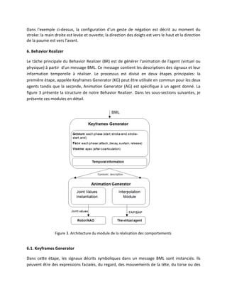 Dans l'exemple ci-dessus, la configuration d'un geste de négation est décrit au moment du
stroke: la main droite est levée et ouverte; la direction des doigts est vers le haut et la direction
de la paume est vers l'avant.

6. Behavior Realizer

Le tâche principale du Behavior Realizer (BR) est de générer l'animation de l'agent (virtuel ou
physique) à partir d'un message BML. Ce message contient les descriptions des signaux et leur
information temporelle à réaliser. Le processus est divisé en deux étapes principales: la
première étape, appelée Keyframes Generator (KG) peut être utilisée en commun pour les deux
agents tandis que la seconde, Animation Generator (AG) est spécifique à un agent donné. La
figure 3 présente la structure de notre Behavior Realizer. Dans les sous-sections suivantes, je
présente ces modules en détail.




                Figure 3. Architecture du module de la réalisation des comportements


6.1. Keyframes Generator

Dans cette étape, les signaux décrits symboliques dans un message BML sont instanciés. Ils
peuvent être des expressions faciales, du regard, des mouvements de la tête, du torse ou des
 
