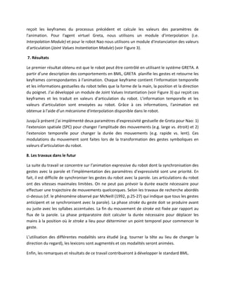 reçoit les keyframes du processus précédent et calcule les valeurs des paramètres de
l'animation. Pour l'agent virtuel Greta, nous utilisons un module d'interpolation (i.e.
Interpolation Module) et pour le robot Nao nous utilisons un module d'instanciation des valeurs
d'articulation (Joint Values Instantiation Module) (voir Figure 3).

7. Résultats

Le premier résultat obtenu est que le robot peut être contrôlé en utilisant le système GRETA. A
partir d’une description des comportements en BML, GRETA planifie les gestes et retourne les
keyframes correspondantes à l'animation. Chaque keyframe contient l'information temporelle
et les informations gestuelles du robot telles que la forme de la main, la position et la direction
du poignet. J’ai développé un module de Joint Values Instantiation (voir Figure 3) qui reçoit ces
keyframes et les traduit en valeurs d'articulation du robot. L'information temporelle et les
valeurs d'articulation sont envoyées au robot. Grâce à ces informations, l'animation est
obtenue à l'aide d’un mécanisme d'interpolation disponible dans le robot.

Jusqu'à présent j’ai implémenté deux paramètres d’expressivité gestuelle de Greta pour Nao: 1)
l'extension spatiale (SPC) pour changer l'amplitude des mouvements (e.g. large vs. étroit) et 2)
l'extension temporelle pour changer la durée des mouvements (e.g. rapide vs. lent). Ces
modulations du mouvement sont faites lors de la transformation des gestes symboliques en
valeurs d’articulation du robot.

8. Les travaux dans le futur

La suite du travail se concentre sur l’animation expressive du robot dont la synchronisation des
gestes avec la parole et l’implémentation des paramètres d’expressivité sont une priorité. En
fait, il est difficile de synchroniser les gestes du robot avec la parole. Les articulations du robot
ont des vitesses maximales limitées. On ne peut pas prévoir la durée exacte nécessaire pour
effectuer une trajectoire de mouvements quelconques. Selon les travaux de recherche abordés
ci-dessus (cf. le phénomène observé par McNeill (1992, p.25-27) qui indique que tous les gestes
anticipent et se synchronisent avec la parole). La phase stroke du geste doit se produire avant
ou juste avec les syllabes accentuées. La fin du mouvement de stroke est fixée par rapport au
flux de la parole. La phase préparatoire doit calculer la durée nécessaire pour déplacer les
mains à la position où le stroke a lieu pour déterminer un point temporel pour commencer le
geste.

L’utilisation des différentes modalités sera étudié (e.g. tourner la tête au lieu de changer la
direction du regard), les lexicons sont augmentés et ces modalités seront animées.

Enfin, les remarques et résultats de ce travail contribueront à développer le standard BML.
 