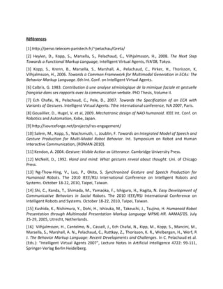 Références

[1] http://perso.telecom-paristech.fr/~pelachau/Greta/
[2] Heylen, D., Kopp, S., Marsella, S., Pelachaud, C., Vilhjalmsson, H., 2008. The Next Step
Towards a Functional Markup Language, Intelligent Virtual Agents, IVA'08, Tokyo.
[3] Kopp, S., Krenn, B., Marsella, S., Marshall, A., Pelachaud, C., Pirker, H., Thorisson, K,
Vilhjalmsson, H., 2006. Towards a Common Framework for Multimodal Generation in ECAs: The
Behavior Markup Language. 6th Int. Conf. on Intelligent Virtual Agents.
[6] Calbris, G. 1983. Contribution à une analyse sémiologique de la mimique faciale et gestuelle
française dans ses rapports avec la communication verbale. PhD Thesis, Volume II.
[7] Ech Chafai, N., Pelachaud, C., Pele, D., 2007. Towards the Specification of an ECA with
Variants of Gestures. Intelligent Virtual Agents: 7the international conference, IVA 2007, Paris.
[8] Gouaillier, D., Hugel, V. et al, 2009. Mechatronic design of NAO humanoid. IEEE Int. Conf. on
Robotics and Automation, Kobe, Japan.
[9] http://sourceforge.net/projects/ros-engagement/
[10] Salem, M., Kopp, S., Wachsmuth, I., Joublin, F. Towards an Integrated Model of Speech and
Gesture Production for Multi-Modal Robot Behavior. Int. Symposium on Robot and Human
Interactive Communication, (ROMAN-2010).
[11] Kendon, A. 2004. Gesture: Visible Action as Utterance. Cambridge University Press.
[12] McNeill, D., 1992. Hand and mind: What gestures reveal about thought. Uni. of Chicago
Press.
[13] Ng-Thow-Hing, V., Luo, P., Okita, S. Synchronized Gesture and Speech Production for
Humanoid Robots. The 2010 IEEE/RSJ International Conference on Intelligent Robots and
Systems. October 18-22, 2010, Taipei, Taiwan.
[14] Shi, C., Kanda, T., Shimada, M., Yamaoka, F., Ishiguro, H., Hagita, N. Easy Development of
Communicative Behaviors in Social Robots. The 2010 IEEE/RSJ International Conference on
Intelligent Robots and Systems. October 18-22, 2010, Taipei, Taiwan.
[15] Kushida, K., Nishimura, Y., Dohi, H., Ishizuka, M., Takeuchi, J., Tsujino, H. Humanoid Robot
Presentation through Multimodal Presentation Markup Language MPML-HR. AAMAS’05. July
25-29, 2005, Utrecht, Netherlands.
[16] Vilhjalmsson, H., Cantelmo, N., Cassell, J., Ech Chafai, N., Kipp, M., Kopp, S., Mancini, M.,
Marsella, S., Marshall, A. N., Pelachaud, C., Ruttkay, Z., Thorisson, K. R., Welbergen, H., Werf, R
J. The Behavior Markup Language: Recent Developments and Challenges. In C. Pelachaud et al.
(Eds.): “Intelligent Virtual Agents 2007”, Lecture Notes in Artificial Intelligence 4722: 99-111,
Springer-Verlag Berlin Heidelberg.
 