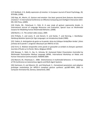 [17] Wallbott, H G. Bodily expression of emotion. In European Journal of Social Psychology, 28,
879-896, (1998).
[18] Kipp, M., Martin, JC. Gesture and emotion: Can basic gestural form features discriminate
emotions?. In International Conference on Affective Computing and Intelligent Interaction (ACII-
09). IEEE Press, (2009).
[19] Chafai, NE., Pelachaud, C., Pelé, D. A case study of gesture expressivity breaks. In
International Journal of Language Resources and Evaluation, Special issue on Multimodal
Corpora for Modelling Human Multimodal Behavior, (2008).
[20] Martin, J.-C. The contact video corpus, 2009.
[21] Prillwitz, S. and Leven, R. and Zienert, H. and Hanke, T. and Henning, J. HamNoSys:
Hamburg Notation System for Sign Languages: an Introductory Guide (1989).
[22] Calbris, G. Anticipation du geste sur la parole. Actes du Colloque Verbal/Non Verbal : frères
jumeaux de la parole ?, oragnisé à Besançon par ANEFLE et CLA.
[23] Ferré, G. Relation temporelles entre parole et gestualité co-verbale en français spontané.
Journées d’Etude sur la Parole. Mons, Belgique (2010).
[24] Nozawa, Y., Dohi, H., Iba, H., Ishizuka, M. Humanoid Robot Presentation Controlled by
Multimodal Presentation Markup Language MPML. International Workshop on Robot and
Human Interactive Communication. ROMAN 2004.
[25] Mancini, M., Pelachaud, C. 2008. Distinctiveness in multimodal behaviors. In Proceedings
of 7th Conference on Autonomous Agents and Multi-Agent Systems.
[26] Hartmann, B. and Mancini, M. and Pelachaud, C., Formational parameters and adaptive
prototype instantiation for MPEG-4 compliant gesture synthesis. pp1087-4844, 2002. In
Computer Animation'02, Geneva, Switzerland, 2002
 