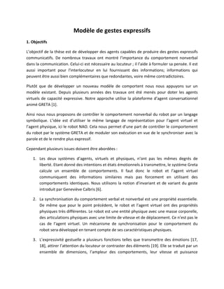 Modèle de gestes expressifs
1. Objectifs

L’objectif de la thèse est de développer des agents capables de produire des gestes expressifs
communicatifs. De nombreux travaux ont montré l’importance du comportement nonverbal
dans la communication. Celui-ci est nécessaire au locuteur ; il l’aide à formuler sa pensée. Il est
aussi important pour l'interlocuteur en lui fournissant des informations; informations qui
peuvent être aussi bien complémentaires que redondantes, voire même contradictoires.

Plutôt que de développer un nouveau modèle de comportent nous nous appuyons sur un
modèle existant. Depuis plusieurs années des travaux ont été menés pour doter les agents
virtuels de capacité expressive. Notre approche utilise la plateforme d’agent conversationnel
animé GRETA [1].

Ainsi nous nous proposons de contrôler le comportement nonverbal du robot par un langage
symbolique. L’idée est d’utiliser le même langage de représentation pour l’agent virtuel et
l’agent physique, ici le robot NAO. Cela nous permet d’une part de contrôler le comportement
du robot par le système GRETA et de moduler son exécution en vue de le synchroniser avec la
parole et de le rendre plus expressif.

Cependant plusieurs issues doivent être abordées :

   1. Les deux systèmes d’agents, virtuels et physiques, n’ont pas les mêmes degrés de
      liberté. Etant donné des intentions et états émotionnels à transmettre, le système Greta
      calcule un ensemble de comportements. Il faut donc le robot et l’agent virtuel
      communiquent des informations similaires mais pas forcement en utilisant des
      comportements identiques. Nous utilisons la notion d’invariant et de variant du geste
      introduit par Geneviève Calbris [6].

   2. La synchronisation du comportement verbal et nonverbal est une propriété essentielle.
      De même que pour le point précédent, le robot et l’agent virtuel ont des propriétés
      physiques très différentes. Le robot est une entité physique avec une masse corporelle,
      des articulations physiques avec une limite de vitesse et de déplacement. Ce n’est pas le
      cas de l’agent virtuel. Un mécanisme de synchronisation pour le comportement du
      robot sera développé en tenant compte de ses caractéristiques physiques.

   3. L’expressivité gestuelle a plusieurs fonctions telles que transmettre des émotions [17,
      18], attirer l’attention du locuteur or contraster des éléments [19]. Elle se traduit par un
      ensemble de dimensions, l’ampleur des comportements, leur vitesse et puissance
 