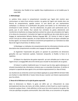d’exécution, leur fluidité et leur rapidité. Nous implémenterons un tel modèle pour le
       robot NAO.

2. Méthodologie

Le système Greta calcule le comportement nonverbal que l’agent doit montrer pour
communiquer un texte d’une certaine manière. Les gestes de l’agent sont stockés dans une
librairie de comportements, appelée Lexicon. Ils sont décrits par une représentation
symbolique. La sélection et la planification des gestes sont basées sur les informations qui
enrichissent le texte d’entrée. Une fois sélectionnés, les gestes sont synchronisés avec la
parole, puis ils sont réalisés. Pour calculer leur animation les gestes sélectionnés sont
transformés en keyframes où chaque keyframe contient les valeurs des articulations de l’agent,
et la vitesse du mouvement. L’animation de l’agent est spécifiée par des scripts décrits avec le
langage de représentation Behavior Markup Language BML [3]. Comme le robot et l’agent
virtuel n’ont pas les mêmes capacités, les scripts doivent être fournis de façons utilisables par
les deux agents. Les travaux de la thèse se concentrent principalement sur l’animation du robot
Nao et de l’agent virtuel Greta. En détails, ils sont :

       1) Développer un réalisateur de comportements dont les informations d'entrée sont les
descriptions des comportements encodées avec langage de représentation BML.

        2) Augmenter l'expressivité des gestes en ajoutant les paramètres de dimensions
gestuelles tels que l'extension spatiale, l'extension temporelle, la fluidité, la force et la
répétition.

        3) Elaborer les répertoires des gestes expressifs qui sont utilisables par le robot et par
l'agent virtuel. Le langage BML devra être étendu pour encoder les descriptions de ces gestes.

        4) Evaluer le système implémenté pour 1) s'assurer que les deux agents (physiques et
virtuels) transmettent des informations similaires pour un ensemble d'intentions, 2) vérifier et
comparer la capacité des deux agents à lire une histoire expressivement (i.e. Nao et Greta).

Les résultats de ces recherches seront tout d’abord appliqués au projet ANR GV-LEX dont l’idée
est d’utiliser le robot NAO [8] et l’avatar Greta [1] pour raconter une histoire expressivement
pour les enfants.

2. Revue de la littérature sur le sujet de gestes expressifs

Selon le dictionnaire Le Robert, le geste est défini par un « Mouvement du corps
(principalement des bras, des mains, de la tête), révélant un état d’esprit ou visant à exprimer,
à exécuter quelque chose ». Cette définition ne fait aucun lien entre la parole et les gestes. Elle
n'est pas spécifique aux gestes communicatifs. Dans cette thèse, on se concentre sur les gestes
 