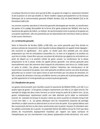 co-verbaux des bras et mains ainsi que de la tête. Les gestes du visage (i.e. expressions faciales)
et de la posture ne sont pas étudiés ici. Notre modèle s’appuie principalement sur les travaux
théoriques de la communication gestuelle d’Adam Kendon [11], de David McNeill [12] et de
Geneviève Calbris [6].

Les sections suivantes abordent la hiérarchie gestuelle développée par Kendon, la classification
des gestes et le codage descriptible de la forme d’un geste proposé par McNeill, ainsi que la
taxonomie des gestes de Calbris. La relation de synchronisation entre la parole et les gestes est
une partie importante ; elle sera présentée par les observations des chercheurs listés au-dessus
et des autres chercheurs.

2.1. La hiérarchie gestuelle

Selon la hiérarchie de Kendon (2004, p.108-126), une action gestuelle peut être divisée en
plusieurs phases de mouvement, dans laquelle la phase obligatoire est appelé stroke (apogée) -
elle transmet la signification d’un geste. Le stroke peut être précédé par une phase
préparatoire qui met les articulations corporelles (i.e. la main et le poignet) à la position où
aura lieu le stroke. Il peut être suivi par une phase de rétraction qui apporte les articulations au
point de départ ou à la position initiale du geste suivant. La combinaison de la phase
préparatoire et de la phase stroke est appelé phrase gestuelle. Une phrase gestuelle peut
éventuellement avoir des moments dans lesquels les articulations sont tenus (i.e. holds) avant
et après le stroke ; Ces phases permettent d’attirer l’attention des interlocuteurs et de
synchroniser la parole et les gestes. Une unité gestuelle est définie comme une série de phrases
gestuelles qui se suivent l’une après l’autre et sont terminées par une phase de rétraction. En
fait, la phase de rétraction n’est pas considérée comme une partie de la phrase gestuelle, bien
qu’elle appartienne à l’unité gestuelle qui contient la phrase gestuelle.

2.2. Classification des gestes

Les gestes communicatifs sont classifiés suivant la taxonomie de McNeill (1992, p.12-18). Il y a
quatre types de gestes : 1) les gestes iconiques représentent une idée ou un objet concret. Par
exemple les doigts des deux mains forment un cercle lorsqu’on parle de la pleine lune ; 2) Les
gestes métaphoriques représentent plutôt une idée abstraite qu’un objet ou événement
concret. Un exemple est lorsque le locuteur utilise ses mains ouvertes et enlevées lorsqu’il dit
« c’est mon idée. » ; 3) Les gestes déictiques sont les mouvements corporels de pointage
identifiant un objet concret ou abstrait dont on est en train de parler. 4) Les gestes bâtons sont
des mouvements de bras ou des mains synchronisés avec la parole. Souvent ils coïncident avec
les syllabes accentuées de la parole. Un propriété distinct des bâtons est qu’ils n’ont que deux
phases de mouvements (typiquement haut/bas) par rapport aux types iconiques et
métaphoriques qui ont normalement trois phases (préparation-stroke-rétraction). Une autre
 