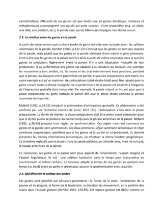 caractéristique différente de ces gestes est que tandis que les gestes déictiques, iconiques et
métaphoriques accompagnent une parole qui parle souvent d’une proposition (e.g. un objet,
une idée, une position, etc.); la parole avec qui les bâtons accompagne n’en donne aucun.

2.3. La relation entre les gestes et la parole

A partir des observations que la phase stroke du geste coïncide avec ou juste avant les syllabes
accentuées de la parole, Kendon (2004, p.127-157) conclut que les gestes ne sont pas inspirés
de la parole, mais plutôt que les gestes et la parole viennent d'une même origine commune.
C'est à dire que les gestes et la parole sont les deux aspects de même processus dans la quel les
gestes se produisent légèrement avant la parole. Il y a une adaptation mutuelle de leur
production : i) La performance des gestes est adaptée à la structure du discours. Par exemple
les mouvements sont arrêtés, i.e. les mains et les bras maintiennent leurs positions; pendant
que la phrase (du discours) entre parenthèse est parlée; et puis les mouvements sont repris. Un
autre exemple est qu’un maintien des articulations (post-stroke-hold) peut être ajouté pour le
geste couvre toute la phrase soulignée; ii) La performance de la parole est adaptée à l’exigence
de l’expression gestuelle dans temps réel. Par exemple, la parole attend un instant pour que la
phase préparatoire du geste rattrape la parole afin que le phase stroke coïncide la phrase
accentuée de la parole.

McNeill (1992, p.24-25) introduit le phénomène d'anticipation gestuelle. Ce phénomène a été
confirmé par une recherche récente de Ferré, 2010 [23]. L’anticipation a lieu dans la phase
préparatoire. La durée de réaliser la phase préparatoire doit être prévu avant d'exécuter pour
que le stroke puisse se produire au même temps avec la phrase accentuée de la parole. McNeill
(1992, p.26-35) propose trois règles de synchronisation. Ces règles montrent comment les
gestes et la parole sont synchronisés. Les deux premières, règle synchrone sémantique et règle
synchrone pragmatique, spécifient que si les gestes et la parole se co-produisent, ils doivent
présenter les mêmes informations sémantiques, ou effectuer la même fonction pragmatique.
La troisième règle dit que le phase stroke du geste précède, ou coïncide avec, mais ne suit pas,
la syllabe accentuée de la parole.

En conclusion, les gestes et la parole sont deux aspects de l’énonciation, l’aspect imaginé et
l’aspect linguistique. Ils ont une relation constante dans le temps pour transmettre en
synchronisant le même contenu. Le locuteur adapte le temps de ses gestes en ajustant une
tenue (i.e. hold) avant ou après le stroke pour assurer la synchronisation avec la parole.

2.4. Spécification et codage des gestes

Les gestes sont spécifiés par plusieurs paramètres : la forme de la main, l’orientation de la
paume et du poignet, la forme de la trajectoire, la direction du mouvement, et la position des
mains dans l’espace gestuel (McNeill 1992, p78-89). Cet espace gestuel est défini comme un
 