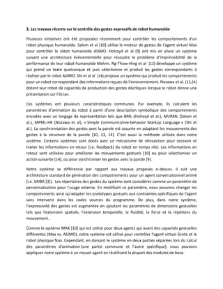 3. Les travaux récents sur le contrôle des gestes expressifs de robot humanoïde

Plusieurs initiatives ont été proposées récemment pour contrôler les comportements d'un
robot physique humanoïde. Salem et al [10] utilise le moteur de gestes de l'agent virtuel Max
pour contrôler le robot humanoïde ASIMO. Holroyd et al [9] ont mis en place un système
suivant une architecture évènementielle pour résoudre le problème d’imprévisibilité de la
performance de leur robot humanoïde Melvin. Ng-Thow-Hing et al [13] développe un système
qui prend un texte quelconque et puis sélectionne et produit les gestes correspondants à
réaliser par le robot ASIMO. Shi et al al [14] propose un système qui produit les comportements
pour un robot correspondant des informations reçues de l’environnement. Nozawa et al. [15,24]
dotent leur robot de capacités de production des gestes déictiques lorsque le robot donne une
présentation sur l’écran.

Ces systèmes ont plusieurs caractéristiques communes. Par exemple, ils calculent les
paramètres d’animation du robot à partir d’une description symbolique des comportements
encodée avec un langage de représentation tels que BML (Holroyd et al.), MURML (Salem et
al.), MPML-HR (Nozawa et al), « Simple Communicative-behavior Markup Language » (Shi et
al.). La synchronisation des gestes avec la parole est assurée en adaptant les mouvements des
gestes à la structure de la parole [10, 13, 14]. C’est aussi la méthode utilisée dans notre
système. Certains systèmes sont dotés avec un mécanisme de rétroaction pour recevoir et
traiter les informations en retour (i.e. feedback) du robot en temps réel. Les informations en
retour sont utilisées pour améliorer les mouvements gestuels [10] ou pour sélectionner un
action suivante [14], ou pour synchroniser les gestes avec la parole [9].

Notre système se différencie par rapport aux travaux proposés ci-dessus. Il suit une
architecture standard de génération des comportements pour un agent conversationnel animé
(i.e. SAIBA [3]). Les répertoires des gestes du système sont considérés comme un paramètre de
personnalisation pour l’usage externe. En modifiant ce paramètre, nous pouvons changer les
comportements ainsi qu’adapter les prototypes gestuels aux contraintes spécifiques de l'agent
sans intervenir dans les codes sources du programme. De plus, dans notre système,
l’expressivité des gestes est augmentée en ajoutant les paramètres de dimensions gestuelles
tels que l'extension spatiale, l'extension temporelle, la fluidité, la force et la répétions du
mouvement .

Comme le système MAX [10] qui est utilisé pour deux agents qui ayant des capacités gestuelles
différentes (Max vs. ASIMO), notre système est utilisé pour contrôler l'agent virtuel Greta et le
robot physique Nao. Cependant, en divisant le système en deux parties séparées lors du calcul
des paramètres d'animation (une partie commune et l’autre spécifique), nous pouvons
appliquer notre système à un nouvel agent en réutilisant la plupart des modules de base.
 
