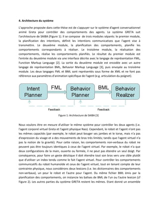 4. Architecture du système

L’approche proposée dans cette thèse est de s'appuyer sur le système d'agent conversationnel
animé Greta pour contrôler des comportements des agents. Le système GRETA suit
l'architecture de SAIBA (Figure 1). Il se compose de trois modules séparés: le premier module,
la planification des intentions, définit les intentions communicatives que l'agent vise à
transmettre. Le deuxième module, la planification des comportements, planifie les
comportements correspondants à réaliser. Le troisième module, la réalisation des
comportements, réalise les comportements planifiés. Le résultat du premier module est
l'entrée du deuxième module via une interface décrite avec le langage de représentation FML,
Function Markup Language [2]. La sortie du deuxième module est encodée avec un autre
langage de représentation BML, Behavior Markup Language [3], puis envoyée au troisième
module. Les deux langages FML et BML sont représentés sous forme de XML et ne font pas
référence aux paramètres d'animation spécifique de l'agent (e.g. articulation du poignet).




                               Figure 1: Architecture de SAIBA [3]


Nous voulons être en mesure d'utiliser le même système pour contrôler les deux agents (i.e.
l'agent corporel virtuel Greta et l'agent physique Nao). Cependant, le robot et l'agent n'ont pas
les mêmes capacités (par exemple, le robot peut bouger ses jambes et le torse, mais n'a pas
d'expression du visage et a des mouvements de bras très limités; tandis que l'agent virtuel n'a
pas la notion de la gravité). Pour cette raison, les comportements non-verbaux du robot ne
peuvent pas être toujours identiques à ceux de l'agent virtuel. Par exemple, le robot n'a que
deux configurations de la main, ouverte ou fermée, il ne peut pas étendre un seul doigt. Par
conséquence, pour faire un geste déictique il doit étendre tout son bras vers une cible plutôt
que d'utiliser un index tendu comme le fait l'agent virtuel. Pour contrôler les comportements
communicatifs du robot humanoïde et ceux de l'agent virtuel, tout en tenant compte de leur
contrainte physique, nous considérons deux lexicons (i.e. les dictionnaires des comportements
non-verbaux), un pour le robot et l'autre pour l'agent. Du même fichier BML émis par la
planification des comportements, on instancie les balises de BML de l'un ou l'autre lexicon (cf
Figure 2). Les autres parties du système GRETA restent les mêmes. Etant donné un ensemble
 