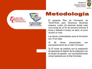 El presente Plan de Formación de TemáTICAs para Directivos Docentes propone, cuatro (4) sesiones donde cada una consta de un fin de semana (Viernes 8 horas y Sábado 4 horas), es decir, el curso duraría un mes. Las Horas contempladas para la formación son 75 en total. 48 Horas presenciales con acompañamiento de un líder Formador. 27 horas de práctica con la realización de ejercicios al interior de la institución con el equipo de gestión, con acompañamiento virtual realizado por el líder formador Metodología 