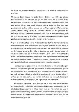 jamás me voy arrepentir es dejar a los amigos por el estudio e implementarlos
a ambos.
Mi madre Belén Arauz, mi padre Henry Cherres han sido los pilares
fundamentales de mi vida son los que me han guiado en el camino de la
excelencia en todo aspecto ya que con su gran amor y comprensión han sido
mis héroes, mi luz para seguir adelante con la ayuda de Dios para que
próximamente estén a mi lado cuando sea un futuro Ingeniero. Mis hermanos
Andres Cherres, Henry Cherres A., Alejandro Cherres, son mi apollo son los
hermanos incondicionales que comparten cada instante a mi lado ya ellos son
los que siempre estarán a mi lado compartiendo nuevas experiencias tanto
positivas como negativas, con ellos siempre tendré un apoyo.
Soy un joven introvertido nací el 03 de octubre de 1997 en Pichincha-Quito, en
el centro histórico de nuestra ciudad, soy un joven feliz con muchas metas y
sueños a cumplir con un fin de mejorar en el mundo en el que vivimos, estudien
en la escuela primaria Eloy Alfaro, después de algún tiempo curse mi
educación secundaria en el Instituto Nacional Mejía, termine mi bachillerato
como Ciencias Exactas (Fisico-Matematico) y me implemente en la Universidad
de las Fuerzas Armadas del Ecuador para continuar mis estudios en la carrera
de Ingeniería Mecánica, para especializarme en mecánica industrial.
Aunque fue un poco difícil al principio alejarme de mis amistades por
estudiar y superarme, pero sé que muchos de ellos comprendieron que al
seguir mi carrera tenía que sacrificar algo, quizá sacrifique mi tiempo con ellos,
pero sé que valdrá la pena, ellos lo entenderán, al mismo tiempo quiero y
anhelo que me recuerden de una manera en la cual sea buena, tanto así que
cuando ya no esté en este mundo aun siga vivo en sus corazones.
En esta vida, hay varias cosas las cosas me motivan para seguir adelante
con mis proyectos y propósitos uno de esos motivos es ver a mis padres, día a
día trabajando para darme un futuro mejor, para que no me falte de nada y
poder cumplir mis metas y sueños, grandes cosas quieren que cumpla y lo que
menos quisiera es defraudarlos porque son un gran motor en mi vida, una de
mis grandes motivaciones.
 