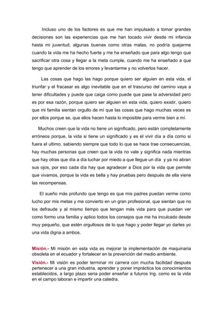 Incluso uno de los factores es que me han impulsado a tomar grandes
decisiones son las experiencias que me han tocado vivir desde mi infancia
hasta mi juventud, algunas buenas como otras malas, no podría quejarme
cuando la vida me ha hecho fuerte y me ha enseñado que para algo tengo que
sacrificar otra cosa y llegar a la meta cumple, cuando me ha enseñado a que
tengo que aprender de los errores y levantarme y no volverlos hacer.
Las cosas que hago las hago porque quiero ser alguien en esta vida, el
triunfar y el fracasar es algo inevitable que en el trascurso del camino vaya a
tener dificultades y puede que caiga como puede que pase la adversidad pero
es por esa razón, porque quiero ser alguien en esta vida, quiero existir, quiero
que mi familia sientan orgullo de mí que las cosas que hago muchas veces es
por ellos porque se, que ellos hacen hasta lo imposible para verme bien a mí.
Muchos creen que la vida no tiene un significado, pero están completamente
erróneos porque, la vida si tiene un significado y es el vivir día a día como si
fuera el ultimo, sabiendo siempre que todo lo que se hace trae consecuencias,
hay muchas personas que creen que la vida no vale y significa nada mientras
que hay otras que día a día luchar por miedo a que llegue un día y ya no abran
sus ojos, por eso cada día hay que agradecer a Dios por la vida que permite
que vivamos, porque la vida es bella y hay pruebas pero después de ella viene
las recompensas.
El sueño más profundo que tengo es que mis padres puedan verme como
lucho por mis metas y me convierto en un gran profesional, que sientan que no
los defraude y al mismo tiempo que tengan más vida para que puedan ver
como formo una familia y aplico todos los consejos que me ha inculcado desde
muy pequeño, que estén orgullosos de lo que hago y poder llegar yo darles yo
una vida digna a ambos.
Misión.- Mi misión en esta vida es mejorar la implementación de maquinaria
obsoleta en el ecuador y fortalecer en la prevención del medio ambiente.
Visión.- Mi visión es poder terminar mi carrera con mucha facilidad después
pertenecer a una gran industria, aprender y poner impráctica los conocimientos
establecidos, a largo plazo seria poder enseñar a futuros Ing. como es la vida
en el campo laboran e impartir una catedra.
 
