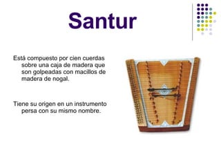 Santur Está compuesto por cien cuerdas sobre una caja de madera que son golpeadas con macillos de madera de nogal. Tiene su origen en un instrumento persa con su mismo nombre. 