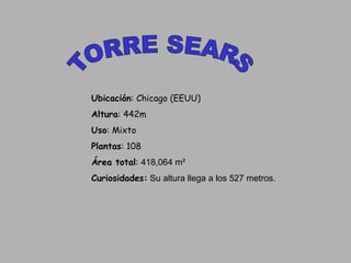 TORRE SEARS Ubicación : Chicago (EEUU) Altura : 442m  Uso : Mixto Plantas : 108 Área total :  418,064 m²  Curiosidades:  Su altura llega a los 527 metros. 