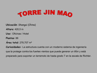 TORRE JIN MAO Ubicación : Shangai (China) Altura :  420,5 m Uso:  Oficinas / Hotel Plantas :  88 Área total :  278,707 m² Curiosidades:  La estructura cuenta con un moderno sistema de ingeniería  que la protege contra los fuertes vientos que puede generar un tifón  y  está  preparado para soportar un terremoto de hasta grado 7 en la escala de Richter. 