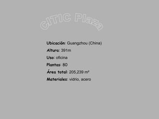 CITIC Plaza Ubicación :  Guangzhou (China) Altura :  391m Uso :  oficina Plantas : 80 Área total :  205,239 m²  Materiales :  vidrio, acero 