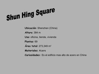 Shun Hing Square Ubicación :  Shenzhen (China) Altura :  384 m Uso :  oficina, tienda, vivienda  Plantas :  69  Área total :  273,349 m 2 Materiales : Acero Curiosidades:  Es el edificio mas alto de acero en China 