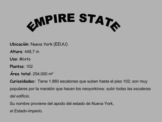 EMPIRE STATE Ubicación : Nueva York (EEUU) Altura :  448,7 m Uso : Mixto Plantas :  102 Área total :  254,000 m² Curiosidades:  Tiene 1.860 escalones que suben hasta el piso 102; son muy  populares por la maratón que hacen los neoyorkinos:  subir todas las escaleras  del edificio .   Su nombre proviene del apodo del estado de Nueva York, el Estado-Imperio . 