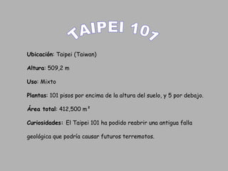 TAIPEI 101 Ubicación : Taipei (Taiwan) Altura : 509,2 m  Uso : Mixto Plantas : 101 pisos por encima de la altura del suelo, y 5 por debajo.  Área total : 412,500 m²  Curiosidades:  El Taipei 101 ha podido reabrir una antigua falla  geológica que podría causar futuros terremotos.  