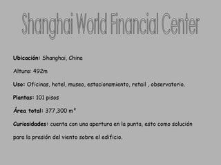 Shanghai World Financial Center  Ubicación:  Shanghai, China  Altura: 492m Uso:  Oficinas, hotel, museo, estacionamiento, retail , observatorio.  Plantas:  101 pisos Área total:  377,300 m²  Curiosidades:  cuenta con una apertura en la punta, esto como solución  para la presión del viento sobre el edificio. 