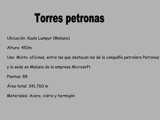 Torres petronas Ubicación: Kuala Lumpur (Malasia) Altura: 452m Uso: Mixto: oficinas, entre las que destacan las de la compañía petrolera Petronas  y la sede en Malasia de la empresa Microsoft. Plantas: 88 Área total: 341,760 m Materiales: Acero, vidrio y hormigón 