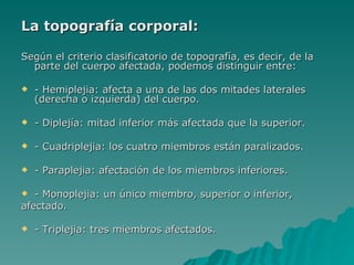 La topografía corporal: Según el criterio clasificatorio de topografía, es decir, de la parte del cuerpo afectada, podemos distinguir entre: - Hemiplejia: afecta a una de las dos mitades laterales (derecha o izquierda) del cuerpo.  - Diplejía: mitad inferior más afectada que la superior.  - Cuadriplejia: los cuatro miembros están paralizados.  - Paraplejia: afectación de los miembros inferiores. - Monoplejia: un único miembro, superior o inferior,  afectado.  - Triplejia: tres miembros afectados.   
