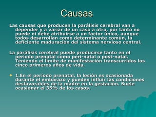 Causas  Las causas que producen la parálisis cerebral van a depender y a variar de un caso a otro, por tanto no puede ni debe atribuirse a un factor único, aunque todos desarrollan como determinante común, la deficiente maduración del sistema nervioso central. La parálisis cerebral puede producirse tanto en el período prenatal como peri-natal o post-natal. Teniendo el límite de manifestación transcurridos los cinco primeros años de vida. 1.En el período prenatal, la lesión es ocasionada durante el embarazo y pueden influir las condiciones desfavorables de la madre en la gestación. Suele ocasionar el 35% de los casos.   