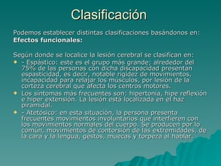 Clasificación  Podemos establecer distintas clasificaciones basándonos en: Efectos funcionales: Según donde se localice la lesión cerebral se clasifican en: - Espástico: este es el grupo más grande; alrededor del 75% de las personas con dicha discapacidad presentan espasticidad, es decir, notable rigidez de movimientos, incapacidad para relajar los músculos, por lesión de la corteza cerebral que afecta los centros motores.  Los síntomas más frecuentes son: hipertonía, hipe reflexión e hiper extensión. La lesión está localizada en el haz piramidal. - Atetósico: en esta situación, la persona presenta frecuentes movimientos involuntarios que interfieren con los movimientos normales del cuerpo. Se producen por lo común, movimientos de contorsión de las extremidades, de la cara y la lengua, gestos, muecas y torpeza al hablar.  