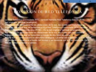 CONEXI Ó N DE RED TELEF Ó NICA La Red Telefónica Conmutada (RTC) también llamada Red Telefónica Básica (RTB)— Es la red original y habitual (analógica).  Por ella circula habitualmente las vibraciones de la voz, las cuales son traducidas en impulsos eléctricos que se transmiten a trLa Red Telefónica Conmutada (RTC) también llamada Red Telefónica Básica (RTB)— Es la red original y habitual (analógica).  Por ella circula habitualmente las vibraciones de la voz, las cuales son traducidas en impulsos eléctricos que se transmiten a través de dos hilos de cobre.  A este tipo de comunicación se denomina analógica. La señal del ordenador, que es digital, se convierte en analógica a través del módem y se transmite por la línea telefónica. Es la red de menor velocidad y calidad. 